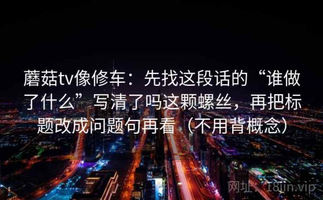 蘑菇tv像修车：先找这段话的“谁做了什么”写清了吗这颗螺丝，再把标题改成问题句再看（不用背概念）