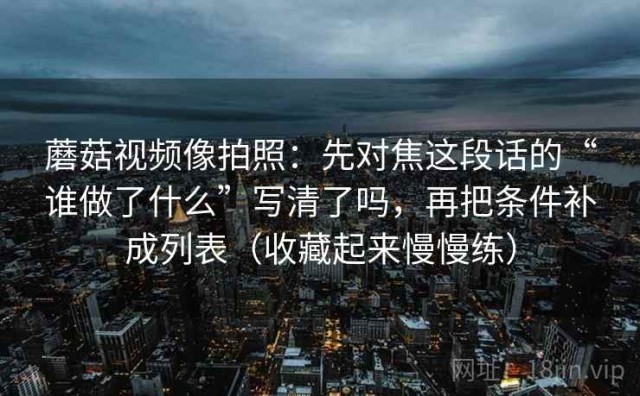 蘑菇视频像拍照：先对焦这段话的“谁做了什么”写清了吗，再把条件补成列表（收藏起来慢慢练）