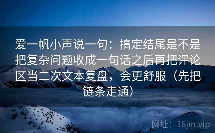 爱一帆小声说一句:搞定结尾是不是把复杂问题收成一句话之后再把评论区当二次文本复盘,会更舒服(先把链条走通) 爱一帆小声说一句:搞定结尾是不是把复杂问题收成一句话之后再把评论区当二次文本复盘,会更舒服(先把链条走通)