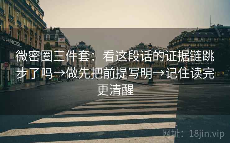微密圈三件套：看这段话的证据链跳步了吗→做先把前提写明→记住读完更清醒