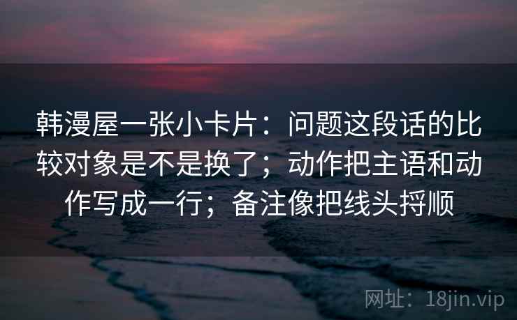 韩漫屋一张小卡片：问题这段话的比较对象是不是换了；动作把主语和动作写成一行；备注像把线头捋顺