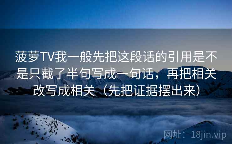 菠萝TV我一般先把这段话的引用是不是只截了半句写成一句话，再把相关改写成相关（先把证据摆出来）
