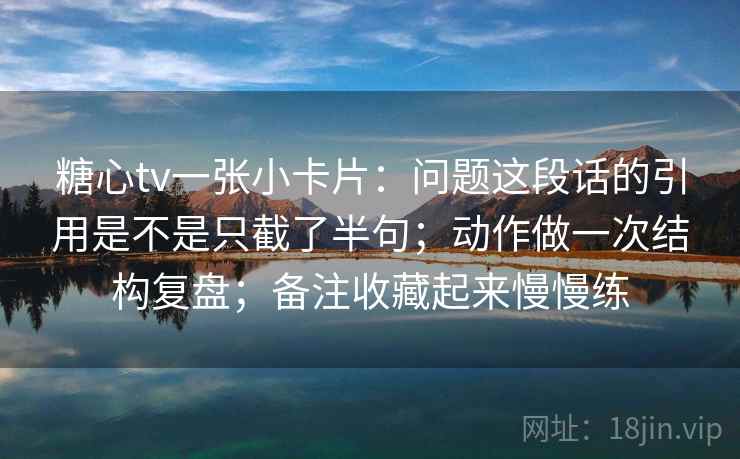 糖心tv一张小卡片：问题这段话的引用是不是只截了半句；动作做一次结构复盘；备注收藏起来慢慢练
