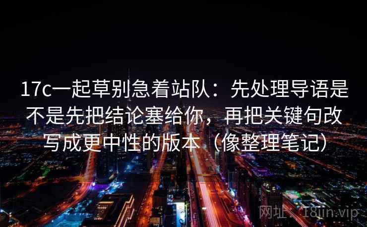 17c一起草别急着站队:先处理导语是不是先把结论塞给你,再把关键句改写成更中性的版本(像整理笔记) 17c一起草别急着站队:先处理导语是不是先把结论塞给你,再把关键句改写成更中性的版本(像整理笔记)