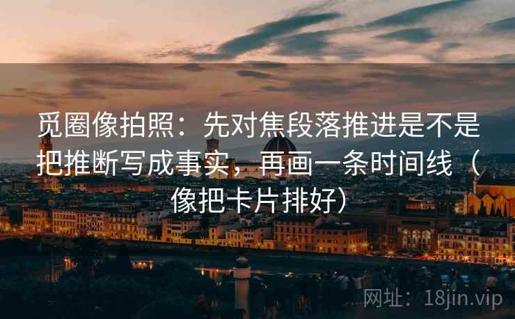 觅圈像拍照：先对焦段落推进是不是把推断写成事实，再画一条时间线（像把卡片排好）