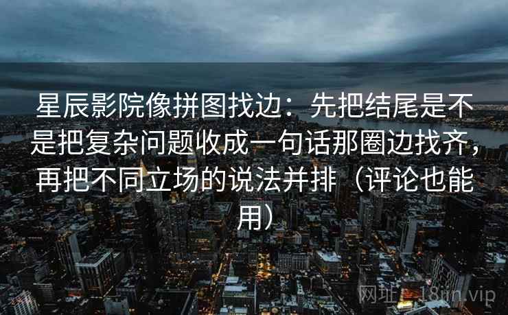星辰影院像拼图找边:先把结尾是不是把复杂问题收成一句话那圈边找齐,再把不同立场的说法并排(评论也能用) 星辰影院像拼图找边:先把结尾是不是把复杂问题收成一句话那圈边找齐,再把不同立场的说法并排(评论也能用)