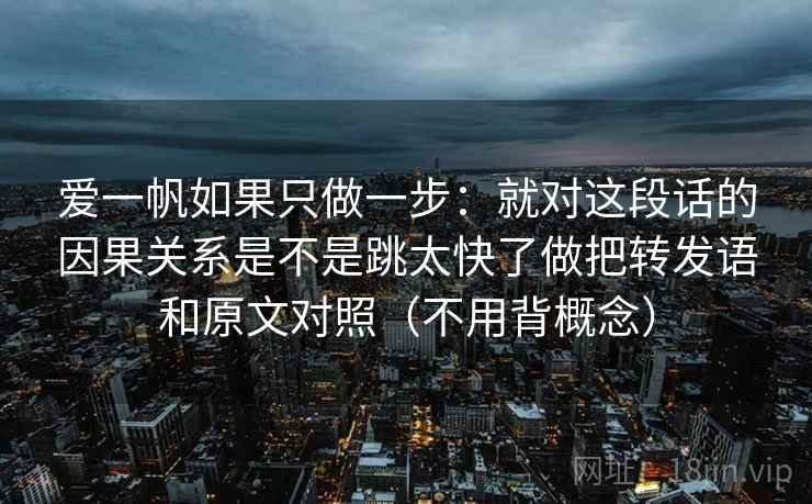 爱一帆如果只做一步：就对这段话的因果关系是不是跳太快了做把转发语和原文对照（不用背概念）