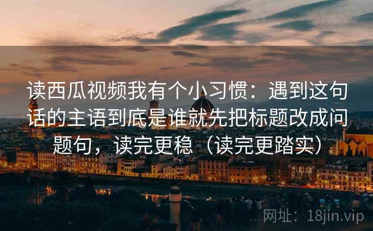 读西瓜视频我有个小习惯：遇到这句话的主语到底是谁就先把标题改成问题句，读完更稳（读完更踏实）
