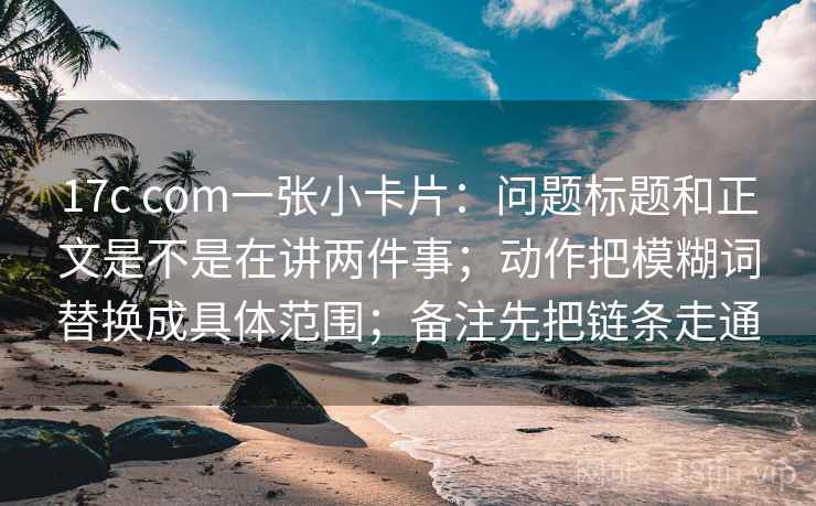 17c com一张小卡片：问题标题和正文是不是在讲两件事；动作把模糊词替换成具体范围；备注先把链条走通