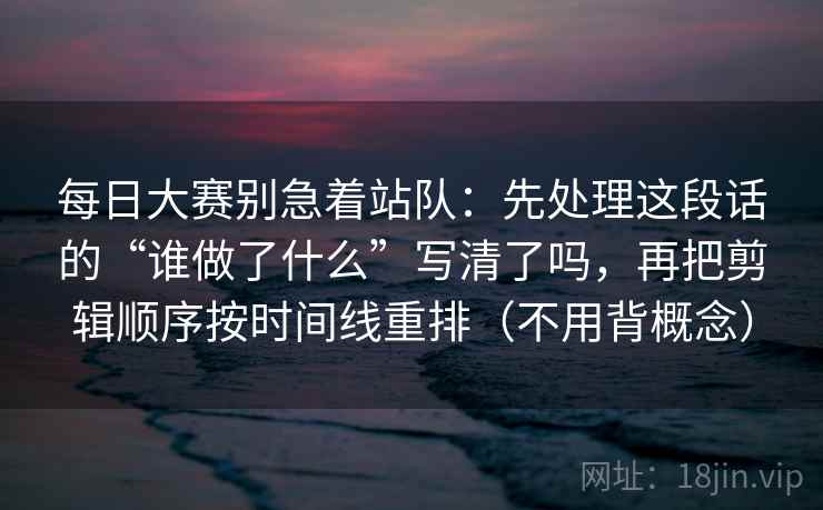 每日大赛别急着站队：先处理这段话的“谁做了什么”写清了吗，再把剪辑顺序按时间线重排（不用背概念）