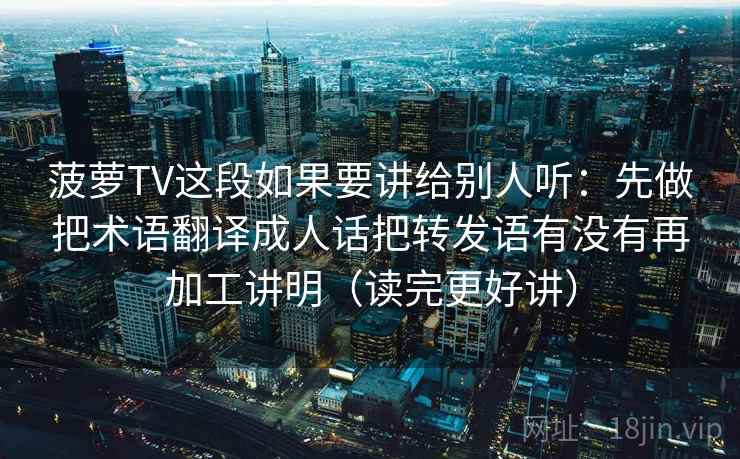 菠萝TV这段如果要讲给别人听：先做把术语翻译成人话把转发语有没有再加工讲明（读完更好讲）