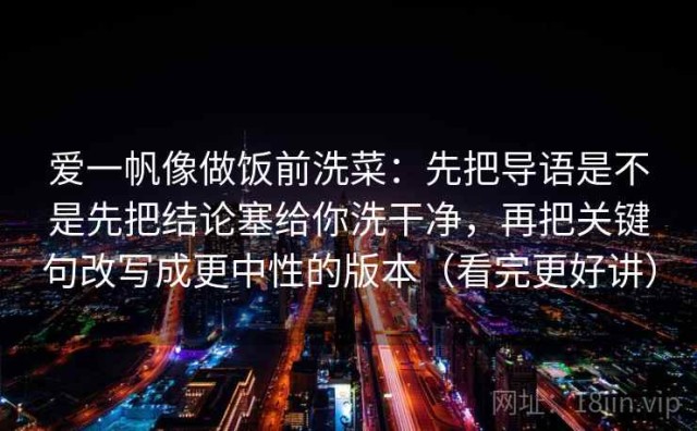 爱一帆像做饭前洗菜：先把导语是不是先把结论塞给你洗干净，再把关键句改写成更中性的版本（看完更好讲）