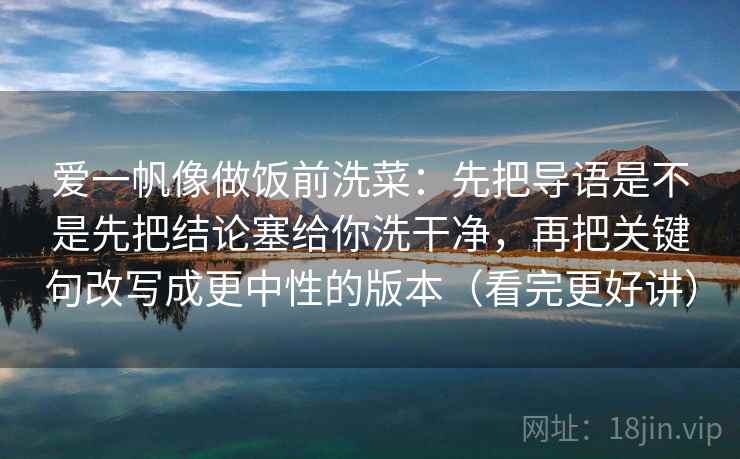 爱一帆像做饭前洗菜:先把导语是不是先把结论塞给你洗干净,再把关键句改写成更中性的版本(看完更好讲) 爱一帆像做饭前洗菜:先把导语是不是先把结论塞给你洗干净,再把关键句改写成更中性的版本(看完更好讲)