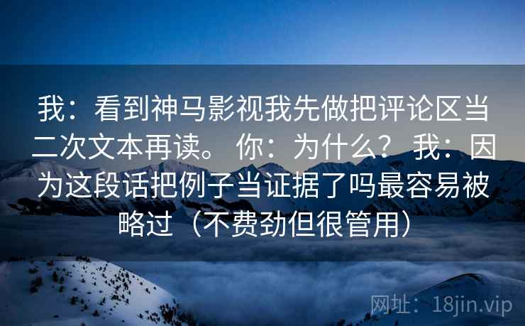 我:看到神马影视我先做把评论区当二次文本再读。 你:为什么? 我:因为这段话把例子当证据了吗最容易被略过(不费劲但很管用) 我:看到神马影视我先做把评论区当二次文本再读。 你:为什么? 我:因为这段话把例子当证据了吗最容易被略过(不费劲但很管用)