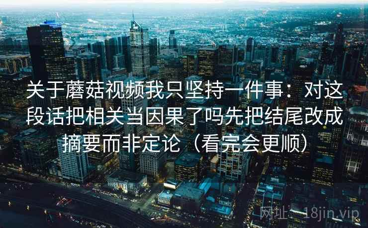关于蘑菇视频我只坚持一件事:对这段话把相关当因果了吗先把结尾改成摘要而非定论(看完会更顺) 关于蘑菇视频我只坚持一件事:对这段话把相关当因果了吗先把结尾改成摘要而非定论(看完会更顺)